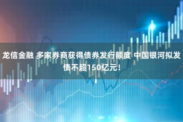 龙信金融 多家券商获得债券发行额度 中国银河拟发债不超150亿元！