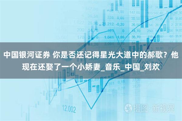 中国银河证券 你是否还记得星光大道中的郝歌?他现在还娶了一个小娇妻_音乐_中国_刘欢