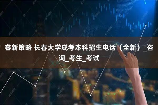 睿新策略 长春大学成考本科招生电话(全新)_咨询_考生_考试