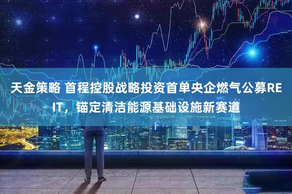 天金策略 首程控股战略投资首单央企燃气公募REIT,锚定清洁能源基础设施新赛道