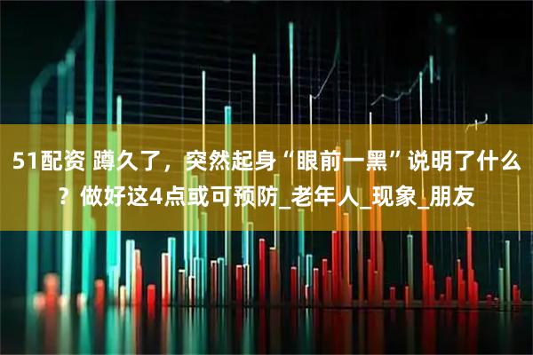 51配资 蹲久了,突然起身“眼前一黑”说明了什么?做好这4点或可预防_老年人_现象_朋友