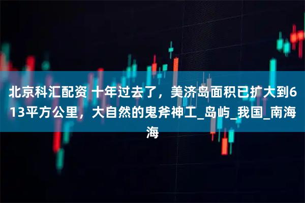 北京科汇配资 十年过去了,美济岛面积已扩大到613平方公里,大自然的鬼斧神工_岛屿_我国_南海