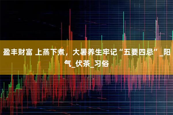盈丰财富 上蒸下煮,大暑养生牢记“五要四忌”_阳气_伏茶_习俗