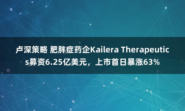 卢深策略 肥胖症药企Kailera Therapeutics募资6.25亿美元，上市首日暴涨63%