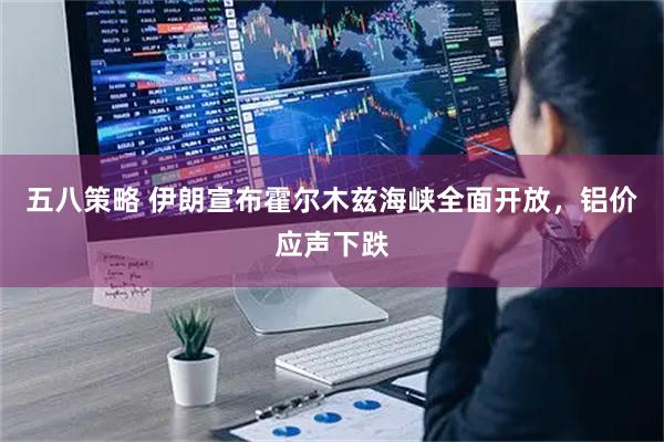 五八策略 伊朗宣布霍尔木兹海峡全面开放，铝价应声下跌