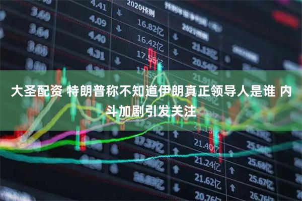 大圣配资 特朗普称不知道伊朗真正领导人是谁 内斗加剧引发关注