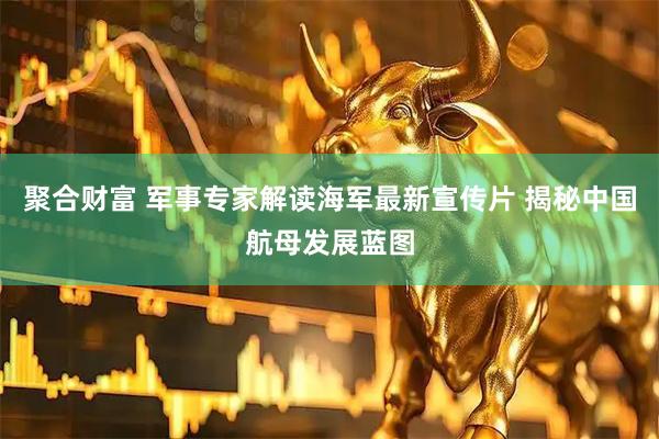 聚合财富 军事专家解读海军最新宣传片 揭秘中国航母发展蓝图