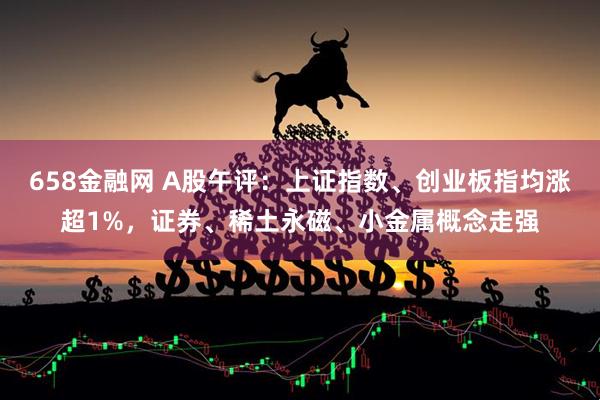 658金融网 A股午评：上证指数、创业板指均涨超1%，证券、稀土永磁、小金属概念走强