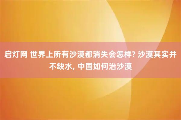 启灯网 世界上所有沙漠都消失会怎样? 沙漠其实并不缺水, 中国如何治沙漠