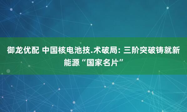 御龙优配 中国核电池技.术破局: 三阶突破铸就新能源“国家名片”