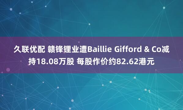 久联优配 赣锋锂业遭Baillie Gifford & Co减持18.08万股 每股作价约82.62港元