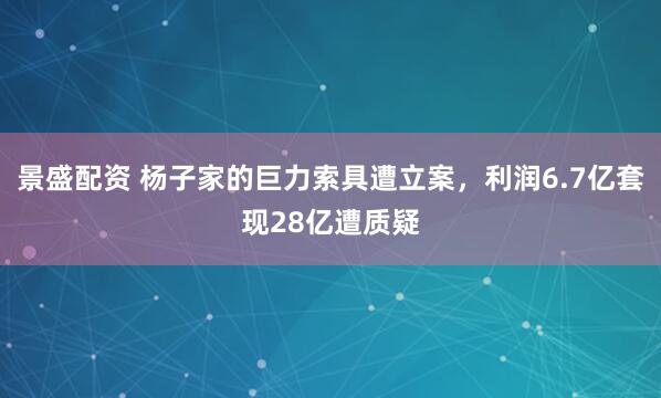 景盛配资 杨子家的巨力索具遭立案，利润6.7亿套现28亿遭质疑
