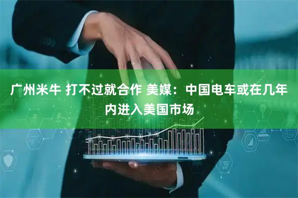 广州米牛 打不过就合作 美媒：中国电车或在几年内进入美国市场