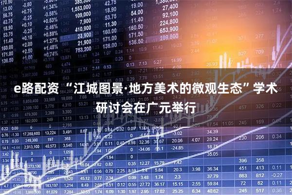 e路配资 “江城图景·地方美术的微观生态”学术研讨会在广元举行