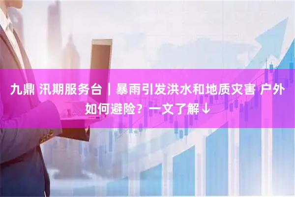 九鼎 汛期服务台｜暴雨引发洪水和地质灾害 户外如何避险？一文了解↓