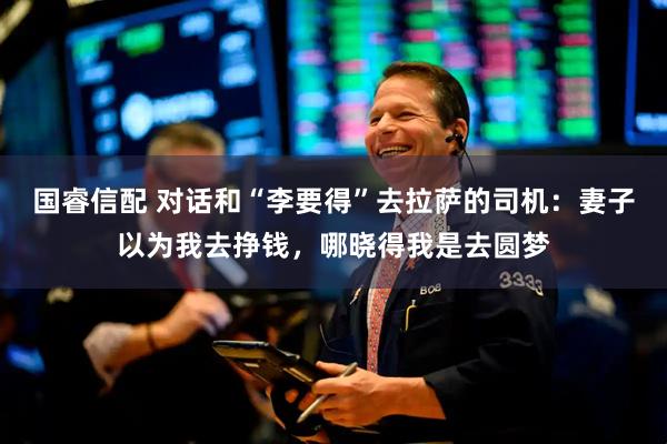国睿信配 对话和“李要得”去拉萨的司机：妻子以为我去挣钱，哪晓得我是去圆梦