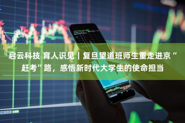 启云科技 育人识见｜复旦望道班师生重走进京“赶考”路，感悟新时代大学生的使命担当