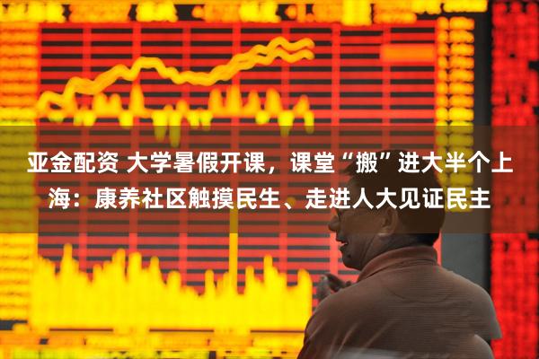 亚金配资 大学暑假开课，课堂“搬”进大半个上海：康养社区触摸民生、走进人大见证民主