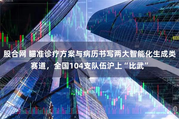 股合网 瞄准诊疗方案与病历书写两大智能化生成类赛道，全国104支队伍沪上“比武”