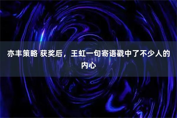 亦丰策略 获奖后，王虹一句寄语戳中了不少人的内心