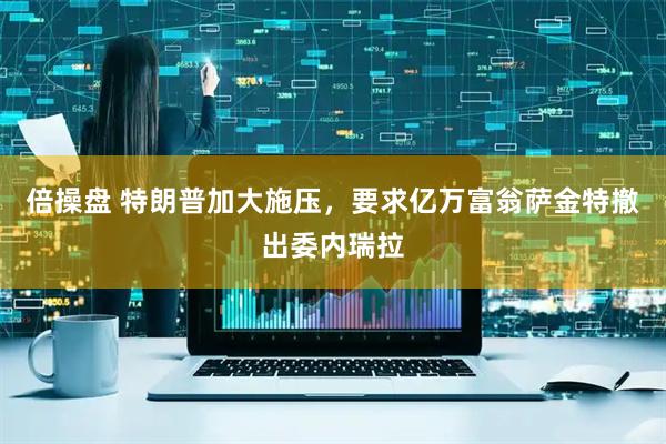 倍操盘 特朗普加大施压，要求亿万富翁萨金特撤出委内瑞拉