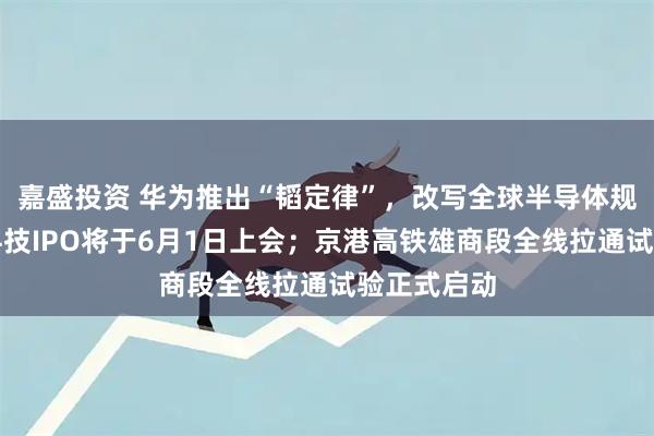 嘉盛投资 华为推出“韬定律”，改写全球半导体规则；宇树科技IPO将于6月1日上会；京港高铁雄商段全线拉通试验正式启动